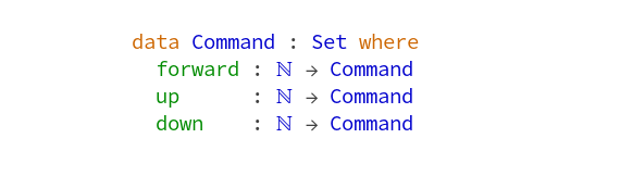       data Command : Set where
        forward : Nat -> Command
        up      : Nat -> Command
        down    : Nat -> Command