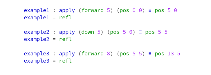   example1 : apply (forward 5) (pos 0 0) ≡ pos 5 0
  example1 = refl

  example2 : apply (down 5) (pos 5 0) ≡ pos 5 5
  example2 = refl

  example3 : apply (forward 8) (pos 5 5) ≡ pos 13 5
  example3 = refl